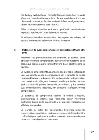 UNIVERSIDAD TÉCNICA DEL NORTE
47
El estudio y evaluación del control interno deberán hacerse cada
año, como parte fundamental de la planeación de la auditoría, no
obstante lo anterior, es factible vaciar el énfasis en algunas áreas,
procurando adoptar una base rotativa.
El hecho de que el auditor emita una opinión sin salvedades no
implica la aprobación tácita del control interno.
Es indispensable dejar evidencia en los papeles de trabajo, del
estudio y evaluación del control interno realizado.
C)	 Obtención de evidencia suficiente y competente (NIA 8; SEC
500)
Mediante sus procedimientos de auditoría, el auditor, debe
obtener evidencia comprobatoria suficiente y competente en el
grado que requiera para suministrar una base objetiva para su
opinión.
La evidencia será suficiente, cuando ya sea por los resultados de
una sola prueba o por la concurrencia de resultados de varias
pruebas diferentes, se ha obtenido en la cantidad indispensable,
para que el auditor llegue a la convicción de que los hechos que
está tratando de probar dentro de un universo y los criterios
cuya corrección está juzgando, han quedado satisfactoriamente
comprobados.
La evidencia es competente cuando se refiere a hechos,
circunstancias o criterios que realmente tienen relevancia
cualitativa dentro de lo examinado y las pruebas realizadas son
válidas y apropiadas.
La reunión de estos dos documentos: Evidencia suficiente
(característicacuantitativa)yevidenciacompetente(característica
cualitativa) proporcionan al auditor la convicción necesaria para
tener una base objetiva en su examen.
 