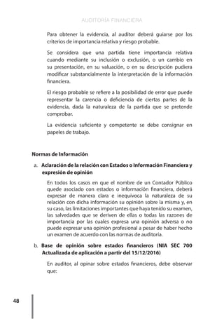 AUDITORÍA FINANCIERA
48
Para obtener la evidencia, al auditor deberá guiarse por los
criterios de importancia relativa y riesgo probable.
Se considera que una partida tiene importancia relativa
cuando mediante su inclusión o exclusión, o un cambio en
su presentación, en su valuación, o en su descripción pudiera
modificar substancialmente la interpretación de la información
financiera.
El riesgo probable se refiere a la posibilidad de error que puede
representar la carencia o deficiencia de ciertas partes de la
evidencia, dada la naturaleza de la partida que se pretende
comprobar.
La evidencia suficiente y competente se debe consignar en
papeles de trabajo.
Normas de Información
a.	 Aclaración de la relación con Estados o Información Financiera y
expresión de opinión
En todos los casos en que el nombre de un Contador Público
quede asociado con estados o información financiera, deberá
expresar de manera clara e inequívoca la naturaleza de su
relación con dicha información su opinión sobre la misma y, en
su caso, las limitaciones importantes que haya tenido su examen,
las salvedades que se deriven de ellas o todas las razones de
importancia por las cuales expresa una opinión adversa o no
puede expresar una opinión profesional a pesar de haber hecho
un examen de acuerdo con las normas de auditoría.
b.	 Base de opinión sobre estados financieros (NIA SEC 700
Actualizada de aplicación a partir del 15/12/2016)
En auditor, al opinar sobre estados financieros, debe observar
que:
 