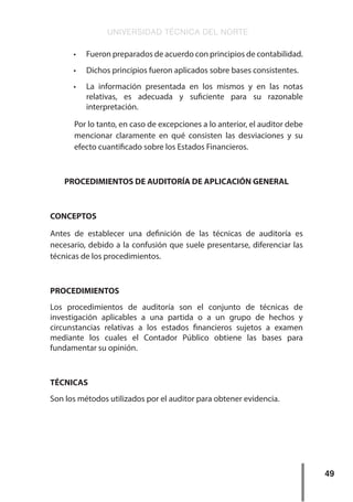 UNIVERSIDAD TÉCNICA DEL NORTE
49
•	 Fueron preparados de acuerdo con principios de contabilidad.
•	 Dichos principios fueron aplicados sobre bases consistentes.
•	 La información presentada en los mismos y en las notas
relativas, es adecuada y suficiente para su razonable
interpretación.
Por lo tanto, en caso de excepciones a lo anterior, el auditor debe
mencionar claramente en qué consisten las desviaciones y su
efecto cuantificado sobre los Estados Financieros.
PROCEDIMIENTOS DE AUDITORÍA DE APLICACIÓN GENERAL
CONCEPTOS
Antes de establecer una definición de las técnicas de auditoría es
necesario, debido a la confusión que suele presentarse, diferenciar las
técnicas de los procedimientos.
PROCEDIMIENTOS
Los procedimientos de auditoría son el conjunto de técnicas de
investigación aplicables a una partida o a un grupo de hechos y
circunstancias relativas a los estados financieros sujetos a examen
mediante los cuales el Contador Público obtiene las bases para
fundamentar su opinión.
TÉCNICAS
Son los métodos utilizados por el auditor para obtener evidencia.
 