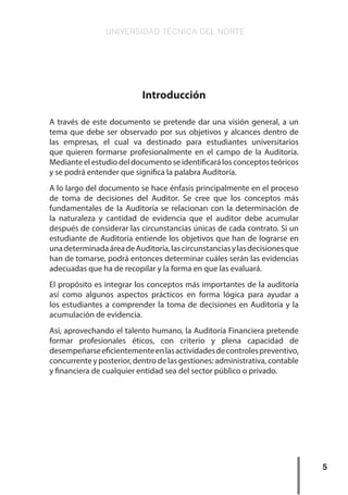 UNIVERSIDAD TÉCNICA DEL NORTE
5
Introducción
A través de este documento se pretende dar una visión general, a un
tema que debe ser observado por sus objetivos y alcances dentro de
las empresas, el cual va destinado para estudiantes universitarios
que quieren formarse profesionalmente en el campo de la Auditoría.
Mediante el estudio del documento se identificará los conceptos teóricos
y se podrá entender que significa la palabra Auditoría.
A lo largo del documento se hace énfasis principalmente en el proceso
de toma de decisiones del Auditor. Se cree que los conceptos más
fundamentales de la Auditoría se relacionan con la determinación de
la naturaleza y cantidad de evidencia que el auditor debe acumular
después de considerar las circunstancias únicas de cada contrato. Si un
estudiante de Auditoría entiende los objetivos que han de lograrse en
unadeterminadaáreadeAuditoría,lascircunstanciasylasdecisionesque
han de tomarse, podrá entonces determinar cuáles serán las evidencias
adecuadas que ha de recopilar y la forma en que las evaluará.
El propósito es integrar los conceptos más importantes de la auditoría
así como algunos aspectos prácticos en forma lógica para ayudar a
los estudiantes a comprender la toma de decisiones en Auditoría y la
acumulación de evidencia.
Así, aprovechando el talento humano, la Auditoría Financiera pretende
formar profesionales éticos, con criterio y plena capacidad de
desempeñarseeficientementeenlasactividadesdecontrolespreventivo,
concurrente y posterior, dentro de las gestiones: administrativa, contable
y financiera de cualquier entidad sea del sector público o privado.
 