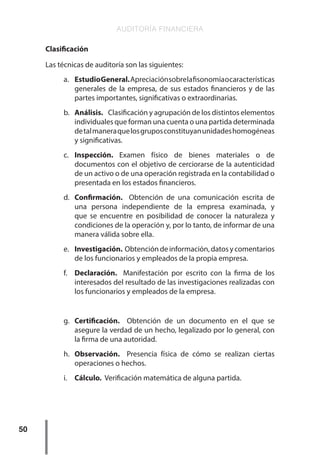 AUDITORÍA FINANCIERA
50
Clasificación
Las técnicas de auditoría son las siguientes:
a.	 EstudioGeneral.Apreciaciónsobrelafisonomíaocaracterísticas
generales de la empresa, de sus estados financieros y de las
partes importantes, significativas o extraordinarias.
b.	 Análisis. Clasificación y agrupación de los distintos elementos
individuales que forman una cuenta o una partida determinada
detalmaneraquelosgruposconstituyanunidadeshomogéneas
y significativas.
c.	 Inspección. Examen físico de bienes materiales o de
documentos con el objetivo de cerciorarse de la autenticidad
de un activo o de una operación registrada en la contabilidad o
presentada en los estados financieros.
d.	 Confirmación. Obtención de una comunicación escrita de
una persona independiente de la empresa examinada, y
que se encuentre en posibilidad de conocer la naturaleza y
condiciones de la operación y, por lo tanto, de informar de una
manera válida sobre ella.
e.	 Investigación. Obtencióndeinformación,datosycomentarios
de los funcionarios y empleados de la propia empresa.
f.	 Declaración. Manifestación por escrito con la firma de los
interesados del resultado de las investigaciones realizadas con
los funcionarios y empleados de la empresa.
g.	 Certificación. Obtención de un documento en el que se
asegure la verdad de un hecho, legalizado por lo general, con
la firma de una autoridad.
h.	 Observación. Presencia física de cómo se realizan ciertas
operaciones o hechos.
i.	 Cálculo. Verificación matemática de alguna partida.
 