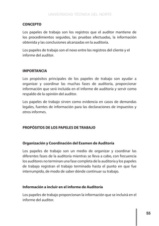 UNIVERSIDAD TÉCNICA DEL NORTE
55
CONCEPTO
Los papeles de trabajo son los registros que el auditor mantiene de
los procedimientos seguidos, las pruebas efectuadas, la información
obtenida y las conclusiones alcanzadas en la auditoría.
Los papeles de trabajo son el nexo entre los registros del cliente y el
informe del auditor.
IMPORTANCIA
Los propósitos principales de los papeles de trabajo son ayudar a
organizar y coordinar las muchas fases de auditoría, proporcionar
información que será incluida en el informe de auditoría y servir como
respaldo de la opinión del auditor.
Los papeles de trabajo sirven como evidencia en casos de demandas
legales, fuentes de información para las declaraciones de impuestos y
otros informes.
PROPÓSITOS DE LOS PAPELES DE TRABAJO
Organización y Coordinación del Examen de Auditoría
Los papeles de trabajo son un medio de organizar y coordinar las
diferentes fases de la auditoría mientras se lleva a cabo, con frecuencia
los auditores no terminan una fase completa de la auditoría y los papeles
de trabajo registran el trabajo terminado hasta el punto en que fue
interrumpido, de modo de saber dónde continuar su trabajo.
Información a incluir en el informe de Auditoría
Los papeles de trabajo proporcionan la información que se incluirá en el
informe del auditor.
 