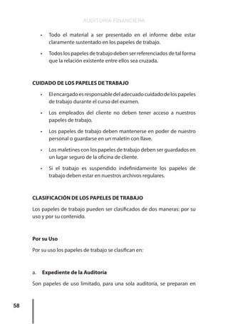 AUDITORÍA FINANCIERA
58
•	 Todo el material a ser presentado en el informe debe estar
claramente sustentado en los papeles de trabajo.
•	 Todos los papeles de trabajo deben ser referenciados de tal forma
que la relación existente entre ellos sea cruzada.
CUIDADO DE LOS PAPELES DE TRABAJO
•	 Elencargadoesresponsabledeladecuadocuidadodelospapeles
de trabajo durante el curso del examen.
•	 Los empleados del cliente no deben tener acceso a nuestros
papeles de trabajo.
•	 Los papeles de trabajo deben mantenerse en poder de nuestro
personal o guardarse en un maletín con llave.
•	 Los maletines con los papeles de trabajo deben ser guardados en
un lugar seguro de la oficina de cliente.
•	 Si el trabajo es suspendido indefinidamente los papeles de
trabajo deben estar en nuestros archivos regulares.
CLASIFICACIÓN DE LOS PAPELES DE TRABAJO
Los papeles de trabajo pueden ser clasificados de dos maneras: por su
uso y por su contenido.
Por su Uso
Por su uso los papeles de trabajo se clasifican en:
a.	 Expediente de la Auditoría
Son papeles de uso limitado, para una sola auditoría, se preparan en
 