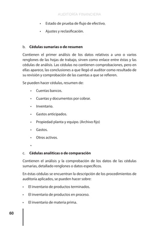 AUDITORÍA FINANCIERA
60
•	 Estado de prueba de flujo de efectivo.
•	 Ajustes y reclasificación.
b.	 Cédulas sumarias o de resumen
Contienen el primer análisis de los datos relativos a uno o varios
renglones de las hojas de trabajo, sirven como enlace entre éstas y las
cédulas de análisis. Las cédulas no contienen comprobaciones, pero en
ellas aparece, las conclusiones a que llegó el auditor como resultado de
su revisión y comprobación de las cuentas a que se refieren.
Se pueden hacer cédulas, resumen de:	
•	 Cuentas bancos.
•	 Cuantas y documentos por cobrar.
•	 Inventario.
•	 Gastos anticipados.
•	 Propiedad planta y equipo. (Archivo fijo)
•	 Gastos.
•	 Otros activos.
•	
c.	 Cédulas analíticas o de comparación
Contienen el análisis y la comprobación de los datos de las cédulas
sumarias, detallado renglones o datos específicos.
En éstas cédulas se encuentran la descripción de los procedimientos de
auditoría aplicados, se pueden hacer sobre:
•	 El inventario de productos terminados.
•	 El inventario de productos en proceso.
•	 El inventario de materia prima.
 