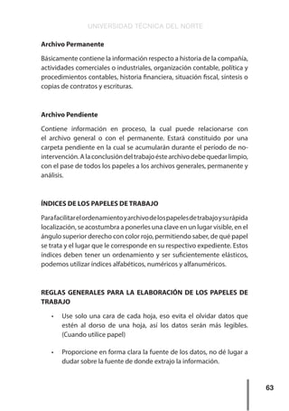 UNIVERSIDAD TÉCNICA DEL NORTE
63
Archivo Permanente
Básicamente contiene la información respecto a historia de la compañía,
actividades comerciales o industriales, organización contable, política y
procedimientos contables, historia financiera, situación fiscal, síntesis o
copias de contratos y escrituras.
Archivo Pendiente
Contiene información en proceso, la cual puede relacionarse con
el archivo general o con el permanente. Estará constituido por una
carpeta pendiente en la cual se acumularán durante el período de no-
intervención.Alaconclusióndeltrabajoéstearchivodebequedarlimpio,
con el pase de todos los papeles a los archivos generales, permanente y
análisis.
ÍNDICES DE LOS PAPELES DE TRABAJO
Parafacilitarelordenamientoyarchivodelospapelesdetrabajoysurápida
localización, se acostumbra a ponerles una clave en un lugar visible, en el
ángulo superior derecho con color rojo, permitiendo saber, de qué papel
se trata y el lugar que le corresponde en su respectivo expediente. Estos
índices deben tener un ordenamiento y ser suficientemente elásticos,
podemos utilizar índices alfabéticos, numéricos y alfanuméricos.
REGLAS GENERALES PARA LA ELABORACIÓN DE LOS PAPELES DE
TRABAJO
•	 Use solo una cara de cada hoja, eso evita el olvidar datos que
estén al dorso de una hoja, así los datos serán más legibles.
(Cuando utilice papel)
•	 Proporcione en forma clara la fuente de los datos, no dé lugar a
dudar sobre la fuente de donde extrajo la información.
 