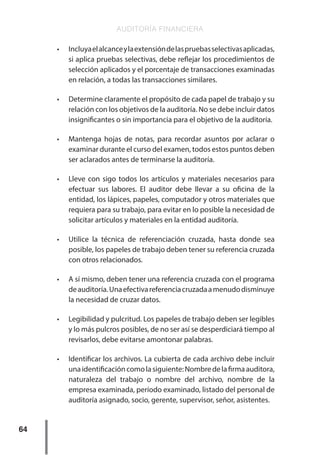 AUDITORÍA FINANCIERA
64
•	 Incluyaelalcanceylaextensióndelaspruebasselectivasaplicadas,
si aplica pruebas selectivas, debe reflejar los procedimientos de
selección aplicados y el porcentaje de transacciones examinadas
en relación, a todas las transacciones similares.
•	 Determine claramente el propósito de cada papel de trabajo y su
relación con los objetivos de la auditoría. No se debe incluir datos
insignificantes o sin importancia para el objetivo de la auditoría.
•	 Mantenga hojas de notas, para recordar asuntos por aclarar o
examinar durante el curso del examen, todos estos puntos deben
ser aclarados antes de terminarse la auditoría.
•	 Lleve con sigo todos los artículos y materiales necesarios para
efectuar sus labores. El auditor debe llevar a su oficina de la
entidad, los lápices, papeles, computador y otros materiales que
requiera para su trabajo, para evitar en lo posible la necesidad de
solicitar artículos y materiales en la entidad auditoría.
•	 Utilice la técnica de referenciación cruzada, hasta donde sea
posible, los papeles de trabajo deben tener su referencia cruzada
con otros relacionados.
•	 A sí mismo, deben tener una referencia cruzada con el programa
deauditoría.Unaefectivareferenciacruzadaamenudodisminuye
la necesidad de cruzar datos.
•	 Legibilidad y pulcritud. Los papeles de trabajo deben ser legibles
y lo más pulcros posibles, de no ser así se desperdiciará tiempo al
revisarlos, debe evitarse amontonar palabras.
•	 Identificar los archivos. La cubierta de cada archivo debe incluir
unaidentificacióncomolasiguiente:Nombredelafirmaauditora,
naturaleza del trabajo o nombre del archivo, nombre de la
empresa examinada, período examinado, listado del personal de
auditoría asignado, socio, gerente, supervisor, señor, asistentes.
 