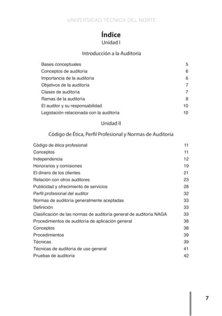 UNIVERSIDAD TÉCNICA DEL NORTE
7
Índice
Unidad I
Introducción a la Auditoría
Bases conceptuales 5
Conceptos de auditoría 6
Importancia de la auditoría 6
Objetivos de la auditoría 7
Clases de auditoría 7
Ramas de la auditoría 8
El auditor y su responsabilidad 10
Legislación relacionada con la auditoría 10
Unidad II
Código de Ética, Perfil Profesional y Normas de Auditoría
Código de ética profesional 11
Conceptos 11
Independencia 12
Honorarios y comisiones 19
El dinero de los clientes 21
Relación con otros auditores 23
Publicidad y ofrecimiento de servicios 28
Perfil profesional del auditor 32
Normas de auditoría generalmente aceptadas 33
Definición 33
Clasificación de las normas de auditoría general de auditoría NAGA 33
Procedimientos de auditoría de aplicación general 38
Conceptos 38
Procedimientos 39
Técnicas 39
Técnicas de auditoría de uso general 41
Pruebas de auditoría 42
 