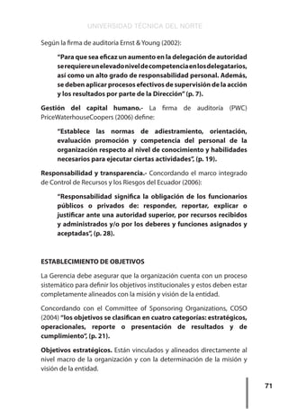 UNIVERSIDAD TÉCNICA DEL NORTE
71
Según la firma de auditoría Ernst & Young (2002):
“Para que sea eficaz un aumento en la delegación de autoridad
serequiereunelevadoniveldecompetenciaenlosdelegatarios,
así como un alto grado de responsabilidad personal. Además,
se deben aplicar procesos efectivos de supervisión de la acción
y los resultados por parte de la Dirección”(p. 7).
Gestión del capital humano.- La firma de auditoría (PWC)
PriceWaterhouseCoopers (2006) define:
“Establece las normas de adiestramiento, orientación,
evaluación promoción y competencia del personal de la
organización respecto al nivel de conocimiento y habilidades
necesarios para ejecutar ciertas actividades”, (p. 19).
Responsabilidad y transparencia.- Concordando el marco integrado
de Control de Recursos y los Riesgos del Ecuador (2006):
“Responsabilidad significa la obligación de los funcionarios
públicos o privados de: responder, reportar, explicar o
justificar ante una autoridad superior, por recursos recibidos
y administrados y/o por los deberes y funciones asignados y
aceptadas”, (p. 28).
ESTABLECIMIENTO DE OBJETIVOS
La Gerencia debe asegurar que la organización cuenta con un proceso
sistemático para definir los objetivos institucionales y estos deben estar
completamente alineados con la misión y visión de la entidad.
Concordando con el Committee of Sponsoring Organizations, COSO
(2004) “los objetivos se clasifican en cuatro categorías: estratégicos,
operacionales, reporte o presentación de resultados y de
cumplimiento”, (p. 21).
Objetivos estratégicos. Están vinculados y alineados directamente al
nivel macro de la organización y con la determinación de la misión y
visión de la entidad.
 