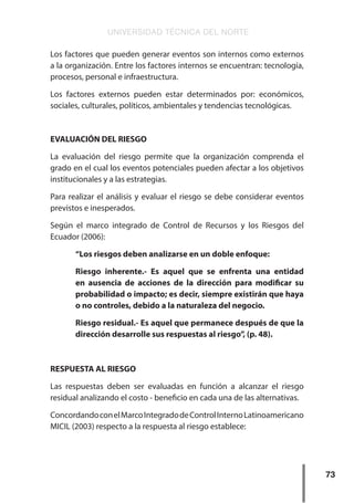UNIVERSIDAD TÉCNICA DEL NORTE
73
Los factores que pueden generar eventos son internos como externos
a la organización. Entre los factores internos se encuentran: tecnología,
procesos, personal e infraestructura.
Los factores externos pueden estar determinados por: económicos,
sociales, culturales, políticos, ambientales y tendencias tecnológicas.
EVALUACIÓN DEL RIESGO
La evaluación del riesgo permite que la organización comprenda el
grado en el cual los eventos potenciales pueden afectar a los objetivos
institucionales y a las estrategias.
Para realizar el análisis y evaluar el riesgo se debe considerar eventos
previstos e inesperados.
Según el marco integrado de Control de Recursos y los Riesgos del
Ecuador (2006):
“Los riesgos deben analizarse en un doble enfoque:
Riesgo inherente.- Es aquel que se enfrenta una entidad
en ausencia de acciones de la dirección para modificar su
probabilidad o impacto; es decir, siempre existirán que haya
o no controles, debido a la naturaleza del negocio.
Riesgo residual.- Es aquel que permanece después de que la
dirección desarrolle sus respuestas al riesgo”, (p. 48).
RESPUESTA AL RIESGO
Las respuestas deben ser evaluadas en función a alcanzar el riesgo
residual analizando el costo - beneficio en cada una de las alternativas.
ConcordandoconelMarcoIntegradodeControlInternoLatinoamericano
MICIL (2003) respecto a la respuesta al riesgo establece:
 