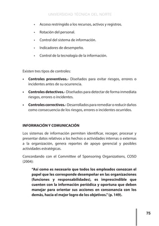 UNIVERSIDAD TÉCNICA DEL NORTE
75
•	 Acceso restringido a los recursos, activos y registros.
•	 Rotación del personal.
•	 Control del sistema de información.
•	 Indicadores de desempeño.
•	 Control de la tecnología de la información.
Existen tres tipos de controles:
•	 Controles preventivos.- Diseñados para evitar riesgos, errores o
incidentes antes de su ocurrencia.
•	 Controles detectivos.- Diseñados para detectar de forma inmediata
riesgos, errores o incidentes.
•	 Controles correctivos.- Desarrollados para remediar o reducir daños
como consecuencia de los riesgos, errores o incidentes ocurridos.
INFORMACIÓN Y COMUNICACIÓN
Los sistemas de información permiten identificar, recoger, procesar y
presentar datos relativos a los hechos o actividades internas o externas
a la organización, genera reportes de apoyo gerencial y posibles
actividades estratégicas.
Concordando con el Committee of Sponsoring Organizations, COSO
(2004):
“Así como es necesario que todos los empleados conozcan el
papel que les corresponde desempeñar en las organizaciones
(funciones y responsabilidades), es imprescindible que
cuenten con la información periódica y oportuna que deben
manejar para orientar sus acciones en consonancia con los
demás, hacia el mejor logro de los objetivos.”(p. 149).
 