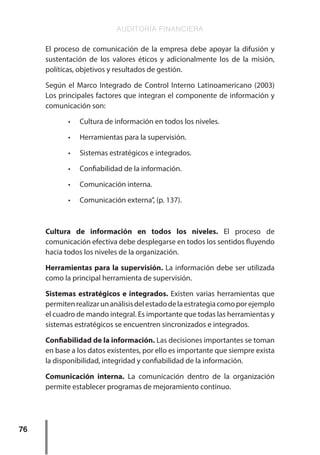 AUDITORÍA FINANCIERA
76
El proceso de comunicación de la empresa debe apoyar la difusión y
sustentación de los valores éticos y adicionalmente los de la misión,
políticas, objetivos y resultados de gestión.
Según el Marco Integrado de Control Interno Latinoamericano (2003)
Los principales factores que integran el componente de información y
comunicación son:
•	 Cultura de información en todos los niveles.
•	 Herramientas para la supervisión.
•	 Sistemas estratégicos e integrados.
•	 Confiabilidad de la información.
•	 Comunicación interna.
•	 Comunicación externa”, (p. 137).
Cultura de información en todos los niveles. El proceso de
comunicación efectiva debe desplegarse en todos los sentidos fluyendo
hacia todos los niveles de la organización.
Herramientas para la supervisión. La información debe ser utilizada
como la principal herramienta de supervisión.
Sistemas estratégicos e integrados. Existen varias herramientas que
permitenrealizarunanálisisdelestadodelaestrategiacomoporejemplo
el cuadro de mando integral. Es importante que todas las herramientas y
sistemas estratégicos se encuentren sincronizados e integrados.
Confiabilidad de la información. Las decisiones importantes se toman
en base a los datos existentes, por ello es importante que siempre exista
la disponibilidad, integridad y confiabilidad de la información.
Comunicación interna. La comunicación dentro de la organización
permite establecer programas de mejoramiento continuo.
 