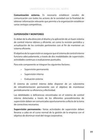 UNIVERSIDAD TÉCNICA DEL NORTE
77
Comunicación externa. Es necesario establecer canales de
comunicación con todos los actores de la sociedad con la finalidad de
obtener información relevante que permita a la organización establecer
varias ventajas competitivas.
SUPERVISIÓN Y MONITOREO
Es deber de la alta dirección el diseño y la aplicación de un buen sistema
de control interno idóneo y eficiente; así como la revisión periódica y
actualización de los controles pertinentes con el fin de mantener un
sistema eficiente.
El objetivo de la supervisión es asegurar que el sistema de control interno
funciona adecuadamente, a través de dos modalidades de supervisión:
actividades continuas o evaluaciones puntuales.
Para este componente se integran los siguientes factores:
•	 Supervisión permanente
•	 Supervisión interna
•	 Evaluación externa
El sistema de control interno debe disponer de un subsistema
de retroalimentación permanente con el objetivo de monitorear
periódicamente su eficiencia y efectividad.
Las debilidades o deficiencias encontradas en el sistema de control
interno detectadas a través de los diferentes procedimientos de
supervisión deben ser comunicadas oportunamente a efecto de la toma
de correctivos necesarios.
Supervisión permanente.- Varias actividades de supervisión deben
llevarse a cabo en el curso normal de la gestión de la empresa con el
objetivo de disminuir nivel del riesgo corporativo.
 