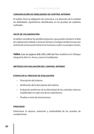 AUDITORÍA FINANCIERA
80
COMUNICACIÓN DE DEBILIDADES DE CONTROL INTERNO
El auditor tiene la obligación de comunicar a la dirección de la entidad
las debilidades significativas identificadas en las pruebas de auditoría
realizadas.
FALTA DE COLABORACIÓN
Se deben considerar los posibles perjuicios, que pueden producir la falta
de colaboración debido a diversos factores y la lógica tendencia que por
instinto de conservación tiene el ser humano a cubrir sus propios errores.
TAREA: (Lea las paginas 838, 839 y 840 del libro Auditoría Un Enfoque
Integral de Alvin A. Arens y James K Loebbecke)
MÉTODOS DE EVALUACIÓN DEL CONTROL INTERNO
ETAPAS EN EL PROCESO DE EVALUACIÓN
•	 Descripción del sistema.
•	 Verificación de la descripción del sistema.
•	 Evaluación preliminar de la efectividad de los controles internos
establecidos en cada uno de los subsistemas.
•	 Pruebas o tests de transacciones.
FINALIDAD
Determinar el alcance, extensión y profundidad de las pruebas de
cumplimiento
 