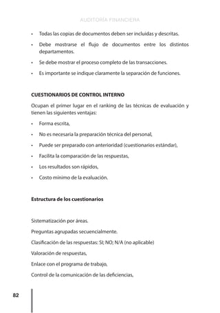 AUDITORÍA FINANCIERA
82
•	 Todas las copias de documentos deben ser incluidas y descritas.
•	 Debe mostrarse el flujo de documentos entre los distintos
departamentos.
•	 Se debe mostrar el proceso completo de las transacciones.
•	 Es importante se indique claramente la separación de funciones.
CUESTIONARIOS DE CONTROL INTERNO
Ocupan el primer lugar en el ranking de las técnicas de evaluación y
tienen las siguientes ventajas:
•	 Forma escrita,
•	 No es necesaria la preparación técnica del personal,
•	 Puede ser preparado con anterioridad (cuestionarios estándar),
•	 Facilita la comparación de las respuestas,
•	 Los resultados son rápidos,
•	 Costo mínimo de la evaluación.
Estructura de los cuestionarios
Sistematización por áreas.
Preguntas agrupadas secuencialmente.
Clasificación de las respuestas: SI; NO; N/A (no aplicable)
Valoración de respuestas,
Enlace con el programa de trabajo,
Control de la comunicación de las deficiencias,
 