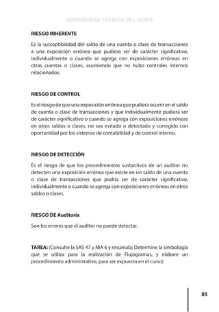 UNIVERSIDAD TÉCNICA DEL NORTE
85
RIESGO INHERENTE
Es la susceptibilidad del saldo de una cuenta o clase de transacciones
a una exposición errónea que pudiera ser de carácter significativo,
individualmente o cuando se agrega con exposiciones erróneas en
otras cuentas o clases, asumiendo que no hubo controles internos
relacionados.
RIESGO DE CONTROL
Eselriesgodequeunaexposiciónerróneaquepudieraocurrirenelsaldo
de cuenta o clase de transacciones y que individualmente pudiera ser
de carácter significativo o cuando se agrega con exposiciones erróneas
en otros saldos o clases, no sea evitado o detectado y corregido con
oportunidad por los sistemas de contabilidad y de control interno.
RIESGO DE DETECCIÓN
Es el riesgo de que los procedimientos sustantivos de un auditor no
detecten una exposición errónea que existe en un saldo de una cuenta
o clase de transacciones que podría ser de carácter significativo,
individualmente o cuando se agrega con exposiciones erróneas en otros
saldos o clases.
RIESGO DE Auditoría
Son los errores que el auditor no puede detectar.
TAREA: (Consulte la SAS 47 y NIA 6 y resúmala; Determine la simbología
que se utiliza para la realización de Flujogramas, y elabore un
procedimiento administrativo, para ser expuesto en el curso)
 