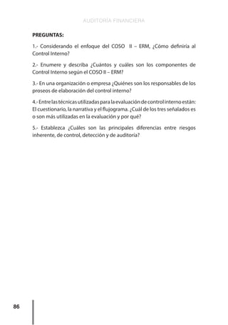 AUDITORÍA FINANCIERA
86
PREGUNTAS:
1.- Considerando el enfoque del COSO II – ERM, ¿Cómo definiría al
Control Interno?
2.- Enumere y describa ¿Cuántos y cuáles son los componentes de
Control Interno según el COSO II – ERM?
3.- En una organización o empresa ¿Quiénes son los responsables de los
proseos de elaboración del control interno?
4.-Entrelastécnicasutilizadasparalaevaluacióndecontrolinternoestán:
El cuestionario, la narrativa y el flujograma. ¿Cuál de los tres señalados es
o son más utilizadas en la evaluación y por qué?
5.- Establezca ¿Cuáles son las principales diferencias entre riesgos
inherente, de control, detección y de auditoría?
 