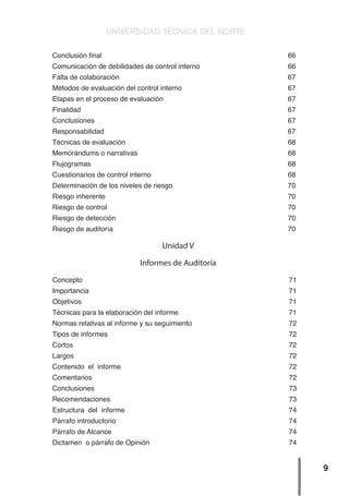 UNIVERSIDAD TÉCNICA DEL NORTE
9
Conclusión final 66
Comunicación de debilidades de control interno 66
Falta de colaboración 67
Métodos de evaluación del control interno 67
Etapas en el proceso de evaluación 67
Finalidad 67
Conclusiones 67
Responsabilidad 67
Técnicas de evaluación 68
Memorándums o narrativas 68
Flujogramas 68
Cuestionarios de control interno 68
Determinación de los niveles de riesgo 70
Riesgo inherente 70
Riesgo de control 70
Riesgo de detección 70
Riesgo de auditoría 70
Unidad V
Informes de Auditoría
Concepto 71
Importancia 71
Objetivos 71
Técnicas para la elaboración del informe 71
Normas relativas al informe y su seguimiento 72
Tipos de informes 72
Cortos 72
Largos 72
Contenido el informe 72
Comentarios 72
Conclusiones 73
Recomendaciones 73
Estructura del informe 74
Párrafo introductorio 74
Párrafo de Alcance 74
Dictamen o párrafo de Opinión 74
 