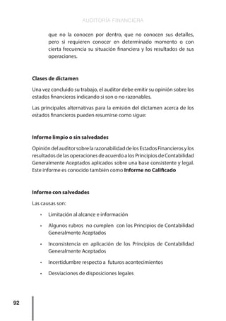 AUDITORÍA FINANCIERA
92
que no la conocen por dentro, que no conocen sus detalles,
pero si requieren conocer en determinado momento o con
cierta frecuencia su situación financiera y los resultados de sus
operaciones.
Clases de dictamen
Una vez concluido su trabajo, el auditor debe emitir su opinión sobre los
estados financieros indicando si son o no razonables.
Las principales alternativas para la emisión del dictamen acerca de los
estados financieros pueden resumirse como sigue:
Informe limpio o sin salvedades
OpinióndelauditorsobrelarazonabilidaddelosEstadosFinancierosylos
resultados de las operaciones de acuerdo a los Principios de Contabilidad
Generalmente Aceptados aplicados sobre una base consistente y legal.
Este informe es conocido también como Informe no Calificado
Informe con salvedades
Las causas son:
•	 Limitación al alcance e información
•	 Algunos rubros no cumplen con los Principios de Contabilidad
Generalmente Aceptados
•	 Inconsistencia en aplicación de los Principios de Contabilidad
Generalmente Aceptados
•	 Incertidumbre respecto a futuros acontecimientos
•	 Desviaciones de disposiciones legales
 