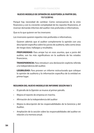 AUDITORÍA FINANCIERA
94
NUEVO MODELO DE OPINIÓN DE AUDITORÍA (A PARTIR DEL
15/12/2016)
Porqué hay necesidad de cambiar: Como consecuencia de la crisis
financiera y con la creciente complejidad de los reportes financieros, el
inversor demanda informes del auditor más profundos e informativos.
Que es lo que quieren ver los inversores
Los inversores quieren reportes más profundos e informativos.
Quieren además que el auditor complemente la opinión con una
descripción específica sobre los juicios de auditoría, tales como áreas
de riesgo clave, hallazgos y resultados.
PROFUNDIDAD: Para arrojar luz en esos asuntos, que a juicio del
auditor, son los más significativos en la auditoría de los estados
financieros.
TRANSPARENCIA: Para introducir una declaración explicita referida
a la independencia del auditor.
LEGIBILIDAD: Para proveer un informe restructurado que coloque
la opinión de auditoría y la información específica de la entidad en
primer lugar.
RESUMEN DEL NUEVO MODELO DE INFORME SEGÚN NIA´S
•	 El párrafo de la Opinión se mueve al primer párrafo.
•	 Mejora el reporte de empresa en marcha.
•	 Afirmación de la independencia del auditor
•	 Mejora la descripción de las responsabilidades de la Gerencia y del
Auditor.
•	 Ampliación de la sección sobre las responsabilidades del auditor en
relación a la memora anual.
 
