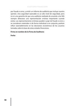 AUDITORÍA FINANCIERA
98
por fraude o error, y emitir un informe de auditoría que incluye nuestra
opinión. Una seguridad razonable es un alto nivel de seguridad, pero
no es una garantía de que una auditoría realizada de acuerdo a las NIA
siempre detectara una representación errónea importante cuando
exista. Las representaciones erróneas pueden surgir de fraude o error y
se consideran materiales si de forma individual o en conjunto, podrían
influir razonablemente en las decisiones económicas de los usuarios
tomadas sobre la base de estos estados financieros.
Firma en nombre de la Firma de Auditores
Fecha
 