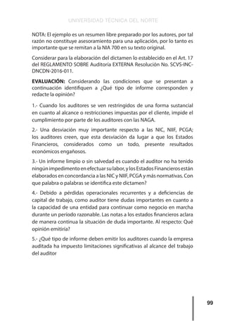 UNIVERSIDAD TÉCNICA DEL NORTE
99
NOTA: El ejemplo es un resumen libre preparado por los autores, por tal
razón no constituye asesoramiento para una aplicación, por lo tanto es
importante que se remitan a la NIA 700 en su texto original.
Considerar para la elaboración del dictamen lo establecido en el Art. 17
del REGLAMENTO SOBRE Auditoría EXTERNA Resolución No. SCVS-INC-
DNCDN-2016-011.
EVALUACIÓN: Considerando las condiciones que se presentan a
continuación identifiquen a ¿Qué tipo de informe corresponden y
redacte la opinión?
1.- Cuando los auditores se ven restringidos de una forma sustancial
en cuanto al alcance o restricciones impuestas por el cliente, impide el
cumplimiento por parte de los auditores con las NAGA.
2.- Una desviación muy importante respecto a las NIC, NIIF, PCGA;
los auditores creen, que esta desviación da lugar a que los Estados
Financieros, considerados como un todo, presente resultados
económicos engañosos.
3.- Un informe limpio o sin salvedad es cuando el auditor no ha tenido
ningúnimpedimentoenefectuarsulabor,ylosEstadosFinancierosestán
elaborados en concordancia a las NIC y NIIF, PCGA y más normativas. Con
que palabra o palabras se identifica este dictamen?
4.- Debido a pérdidas operacionales recurrentes y a deficiencias de
capital de trabajo, como auditor tiene dudas importantes en cuanto a
la capacidad de una entidad para continuar como negocio en marcha
durante un período razonable. Las notas a los estados financieros aclara
de manera continua la situación de duda importante. Al respecto: Qué
opinión emitiría?
5.- ¿Qué tipo de informe deben emitir los auditores cuando la empresa
auditada ha impuesto limitaciones significativas al alcance del trabajo
del auditor
 