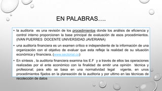 EN PALABRAS….
• la auditoria es una revisión de los procedimientos donde los análisis de eficiencia y
control interno proporcionen la base principal de evaluación de esos procedimientos.
(IVAN PUERRES DOCENTE UNIVERSIDAD JAVERIANA)
• una auditoría financiera es un examen crítico e independiente de la información de una
organización con el objetivo de evaluar que esta refleje la realidad de su situación
económica y financiera. (www.sectorial.co)
• En síntesis , la auditoria financiera examina los E.F y a través de ellos las operaciones
realizadas por el ente económico con la finalidad de emitir una opinión técnica y
profesional; para ello se basa en una normatividad legal vigente, en unos
procedimientos fijados en la planeación de la auditoria y por ultimo en las técnicas de
recolección de datos
 