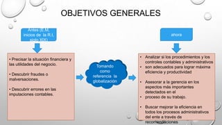 OBJETIVOS GENERALES
Antes (E.M,
inicios de la R.I,
siglo XIX)
ahora
• Precisar la situación financiera y
las utilidades del negocio.
• Descubrir fraudes o
malversaciones.
• Descubrir errores en las
imputaciones contables.
• Analizar si los procedimientos y los
controles contables y administrativos
• son adecuados para lograr máxima
eficiencia y productividad
• Asesorar a la gerencia en los
aspectos más importantes
detectados en el
• proceso de su trabajo.
• Buscar mejorar la eficiencia en
todos los procesos administrativos
del ente a través de
recomendaciones
Tomando
como
referencia la
globalización
 
