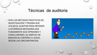 • SON LOS MÉTODOS PRÁCTICOS DE
INVESTIGACIÓN Y PRUEBA QUE
UTILIZA EL AUDITOR PARA OBTENER
LA EVIDENCIA NECESARIA QUE
FUNDAMENTE SUS OPINIONES Y
CONCLUSIONES, SU EMPLEO SE
BASA EN SU CRITERIO O JUICIO,
SEGÚN LAS CIRCUNSTANCIAS.
Técnicas de auditoria
 