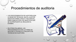 • LOS PROCEDIMIENTOS DE AUDITORÍA SON
LA SERIE DE TÉCNICAS, QUE EL AUDITOR
SIGUE EN FORMA LÓGICA Y SECUENCIAL,
PARA CUMPLIR CON LOS OBJETIVOS QUE
SE HA PROPUESTO AL REALIZAR EL
EXAMEN.
• EN OTRAS PALABRAS, LOS
PROCEDIMIENTOS SON LA FORMA DE
APLICAR LA TÉCNICA O CONJUNTO DE
TÉCNICAS DE AUDITORÍA.
Procedimientos de auditoria
 