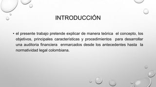INTRODUCCIÓN
• el presente trabajo pretende explicar de manera teórica el concepto, los
objetivos, principales características y procedimientos para desarrollar
una auditoria financiera enmarcados desde los antecedentes hasta la
normatividad legal colombiana.
 