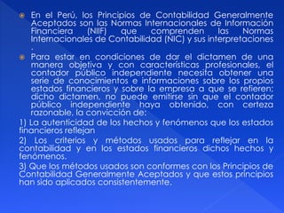  En el Perú, los Principios de Contabilidad Generalmente
Aceptados son las Normas Internacionales de Información
Financiera (NIIF) que comprenden las Normas
Internacionales de Contabilidad (NIC) y sus interpretaciones
.
 Para estar en condiciones de dar el dictamen de una
manera objetiva y con características profesionales, el
contador público independiente necesita obtener una
serie de conocimientos e informaciones sobre los propios
estados financieros y sobre la empresa a que se refieren;
dicho dictamen, no puede emitirse sin que el contador
público independiente haya obtenido, con certeza
razonable, la convicción de:
1) La autenticidad de los hechos y fenómenos que los estados
financieros reflejan
2) Los criterios y métodos usados para reflejar en la
contabilidad y en los estados financieros dichos hechos y
fenómenos.
3) Que los métodos usados son conformes con los Principios de
Contabilidad Generalmente Aceptados y que estos principios
han sido aplicados consistentemente.
 