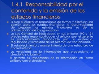  Si bien el auditor es responsable de formar y expresar una
opinión sobre los estados financieros, la responsabilidad
de preparar los estados financieros es de la
administración de la organización.
 La Ley General de Sociedades en sus artículos 190 y 191
precisa estas responsabilidades al señalar que: el gerente
es particularmente responsable por: La existencia,
regularidad y veracidad de los sistemas de contabilidad.
 El establecimiento y mantenimiento de una estructura de
control interno.
 La veracidad de la información que proporciona al
directorio y a la junta
El gerente es responsable de la información en forma
solidaria con el directorio.
 