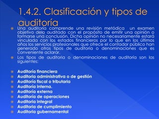  Una auditoría comprende una revisión metódica un examen
objetivo delo auditado con el propósito de emitir una opinión o
formarse una conclusión. Dicha opinión no necesariamente estará
vinculada con los estados financieros por lo que en los últimos
años los servicios profesionales que ofrece el contador público han
generado otros tipos de auditoría o denominaciones que es
conveniente aclarar.
 Los tipos de auditoria o denominaciones de auditoría son las
siguientes:
 Auditoría financiera
 Auditoria administrativa o de gestión
 Auditoría fiscal o tributaria
 Auditoría interna.
 Auditoría externa
 Auditoría de operaciones
 Auditoria integral
 Auditoria de cumplimiento
 Auditoria gubernamental
 