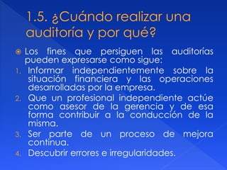  Los fines que persiguen las auditorías
pueden expresarse como sigue:
1. Informar independientemente sobre la
situación financiera y las operaciones
desarrolladas por la empresa.
2. Que un profesional independiente actúe
como asesor de la gerencia y de esa
forma contribuir a la conducción de la
misma.
3. Ser parte de un proceso de mejora
continua.
4. Descubrir errores e irregularidades.
 