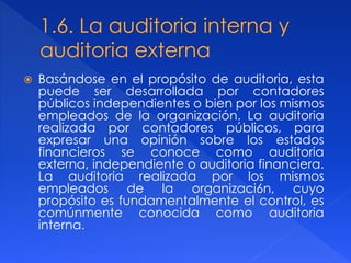  Basándose en el propósito de auditoria, esta
puede ser desarrollada por contadores
públicos independientes o bien por los mismos
empleados de la organización. La auditoria
realizada por contadores públicos, para
expresar una opinión sobre los estados
financieros se conoce como auditoria
externa, independiente o auditoria financiera.
La auditoria realizada por los mismos
empleados de la organizaci6n, cuyo
propósito es fundamentalmente el control, es
comúnmente conocida como auditoria
interna.
 