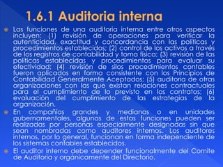  Las funciones de una auditoria interna entre otros aspectos
incluyen: (1) revisión de operaciones para verificar la
autenticidad, exactitud y concordancia con las políticas y
procedimientos establecidos; (2) control de los activos a través
de los registros de contabilidad y toma física; (3) revisión de las
políticas establecidas y procedimientos para evaluar su
efectividad; (4) revisión de silos procedimientos contables
fueron aplicados en forma consistente con los Principios de
Contabilidad Generalmente Aceptados; (5) auditoria de otras
organizaciones con las que existan relaciones contractuales
para el cumplimiento de lo previsto en los contratos; (6)
evaluación del cumplimiento de las estrategias de la
organizaci6n.
 En compañías grandes y medianas o en unidades
gubernamentales, algunas de estas funciones pueden ser
realizadas por personas especialmente designadas sin que
sean nombradas como auditores internos. Los auditores
internos, por lo general, funcionan en forma independiente de
los sistemas contables establecidos.
 El auditor interno debe depender funcionalmente del Comite
de Auditoria y orgánicamente del Directorio.
 