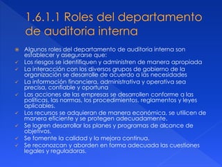  Algunos roles del departamento de auditoria interna son
establecer y asegurarse que:
 Los riesgos se identifiquen y administren de manera apropiada
 La interacción con los diversos grupos de gobierno de la
organización se desarrolle de acuerdo a las necesidades
 La información financiera, administrativa y operativa sea
precisa, confiable y oportuna
 Las acciones de las empresas se desarrollen conforme a las
políticas, las normas, los procedimientos, reglamentos y leyes
aplicables.
 Los recursos se adquieran de manera económica, se utilicen de
manera eficiente y se protegen adecuadamente.
 Se logren desarrollar los planes y programas de alcance de
objetivos.
 Se fomente la calidad y la mejora continua.
 Se reconozcan y aborden en forma adecuada las cuestiones
legales y reguladoras.
 