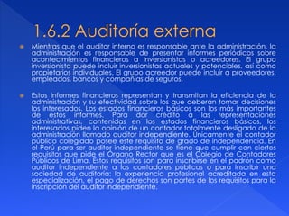  Mientras que el auditor interno es responsable ante la administración, la
administración es responsable de presentar informes periódicos sobre
acontecimientos financieros a inversionistas o acreedores. El grupo
inversionista puede incluir inversionistas actuales y potenciales, así como
propietarios individuales. El grupo acreedor puede incluir a proveedores,
empleados, bancos y compañías de seguros.
 Estos informes financieros representan y transmitan la eficiencia de la
administración y su efectividad sobre los que deberán tomar decisiones
los interesados. Los estados financieros básicos son los más importantes
de estos informes. Para dar crédito a las representaciones
administrativas, contenidas en los estados financieros básicos, los
interesados piden la opinión de un contador totalmente desligado de la
administración llamado auditor independiente. Únicamente el contador
público colegiado posee este requisito de grado de independencia. En
el Perú para ser auditor independiente se tiene que cumplir con ciertos
requisitos que pide el Órgano Rector que es el Colegio de Contadores
Públicos de Lima. Estos requisitos son para inscribirse en el padrón como
auditor independiente a los contadores públicos o para inscribir una
sociedad de auditoría: la experiencia profesional acreditada en esta
especialización, el pago de derechos son partes de los requisitos para la
inscripción del auditor independiente.
 