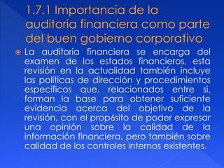  La auditoria financiera se encarga del
examen de los estados financieros, esta
revisión en la actualidad también incluye
las políticas de dirección y procedimientos
específicos que, relacionados entre si,
forman la base para obtener suficiente
evidencia acerca del objetivo de la
revisión, con el prop6sito de poder expresar
una opinión sobre la calidad de la
información financiera, pero también sobre
calidad de los controles internos existentes.
 