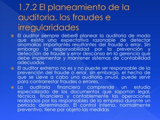  El auditor siempre deber8 planear la auditoria de modo
que exista una expectativa razonable de detectar
anomalías importantes resultantes del fraude o error. Sin
embargo la responsabilidad por la prevención y
detección de fraude y error descansa en la gerencia que
debe implementar y mantener sistemas de contabilidad
adecuados.
 El auditor extremo no es y no puede ser responsable de Ia
prevención del fraude o error, sin embargo, el hecho de
que se Lleve a cabo una auditoria anual, puede servir
para contrarrestar fraudes o errores.
 La auditoria financiera comprende un estudio
especializado de los documentos que soportan legal,
técnica, financiera y contablemente las operaciones
realizadas por los responsables de la empresa durante un
periodo determinado. El control interno, normalmente
preventivo, tiene por objeto las medidas
 