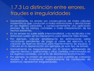  Generalmente, los errores son consecuencia de malos cálculos
matemáticos que conducen a malas estimaciones y desviaciones
en los registros contables, y consecuentemente una aplicación
errónea de las normas contables o mala interpretación de los
hechos existentes.
 En los errores no suele existir intencionalidad, y los recálcalos o los
retrocesos suelen ser los mecanismos para detectar tales errores.
 Por ejemplo, calcular erradamente las estimaciones sobre
vacaciones pendientes de pago al cierre del ejercicio, o la
creación de reservas técnicas para mantenimiento de equipos, o
cálculos en la depreciación son ejemplos de este tipo de errores.
 Normalmente las irregularidades son la omisión deliberada de
algunos hechos y operaciones u otros cambios intencionados en
los registros contables, con el fin de distorsionar la información.
 Por ejemplo, la omisión de provisiones para cuentas de cobranza
dudosa o el incrementar indebidamente las cantidades de
existencia, representan irregularidades.
 