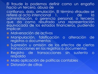 El fraude lo podemos definir como un engaño
hacia un tercero, abuso de
confianza, dolo, simulación. El término «fraude» se
refiere al acto intencional 1. i de la
administración, o gerencia personal, o terceros
que da como resultado una representación
equivocada de los estados financieros, pudiendo
implicar:
 Malversación de activos
 Manipulación, falsificación o alteración de
registros o documentos
 Supresión u omisión de los efectos de ciertas
transacciones en los registros o documentos
 Registro de transacciones sin sustento o
respaldo
 Mala aplicación de políticas contables
 Distorsión de cifras
 