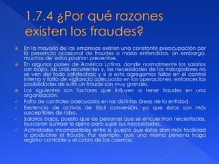  En la mayoría de las empresas existen una constante preocupación por
lá presencia ocasional de fraudes o malos entendidos, sin embargo,
muchos de' estos podrían prevenirse.
 En algunos países de América Latina, donde normalmente los salarios
son bajos, las crisis recurrentes y, las necesidades de los trabajadores no
se ven del todo satisfechas; y si a esto agregamos fallas en el control
interno y falta de vigilancia adecuada en las operaciones, entonces las
posibilidades de sufrir un fraude son muy grandes.
 Los siguientes son factores que influyen a tener fraudes en una
organización:
 Falta de controles adecuados en las distintas áreas de la entidad.
 Existencia de activos de fácil conversión, ya que éstos son más
susceptibles de robo.
 Salarios bajos, puesto que las personas que se encuentran necesitadas,
buscarán sustraer lo ajeno para suplir sus necesidades.
 Actividades incompatibles entre sí, puesto que éstas dan más facilidad
a producirse el fraude. Por ejemplo, que una misma persona haga
registro contable y el cobro de las cuentas.
 
