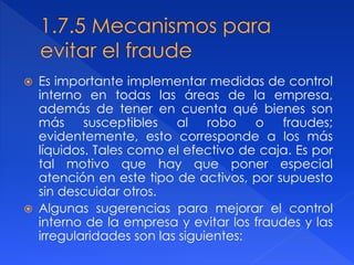  Es importante implementar medidas de control
interno en todas las áreas de la empresa,
además de tener en cuenta qué bienes son
más susceptibles al robo o fraudes;
evidentemente, esto corresponde a los más
líquidos. Tales como el efectivo de caja. Es por
tal motivo que hay que poner especial
atención en este tipo de activos, por supuesto
sin descuidar otros.
 Algunas sugerencias para mejorar el control
interno de la empresa y evitar los fraudes y las
irregularidades son las siguientes:
 