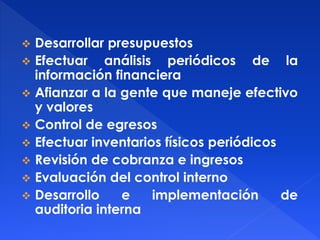  Desarrollar presupuestos
 Efectuar análisis periódicos de la
información financiera
 Afianzar a la gente que maneje efectivo
y valores
 Control de egresos
 Efectuar inventarios físicos periódicos
 Revisión de cobranza e ingresos
 Evaluación del control interno
 Desarrollo e implementación de
auditoria interna
 