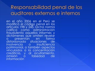 en el año 2006 en el Perú se
modificó el código penal en los
artículos 198 y 245. Dicha norma
califica como administración
fraudulenta aquellos informes y
dictámenes que omiten revelar
o presentan en forma
distorsionada situaciones de
insolvencia o insuficiencia
patrimonial, o también aspectos
vinculados a la concentración
crediticia, y al ocultamiento,
omisión o falsedad de
información
 