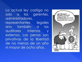 La actual ley castiga no
solo a los gerentes,
administradores,
representantes legales
sino también a los
auditores internos y
externos. Las penas son
privativas de la libertad
de no menos de un año
ni mayor de ocho años.
 