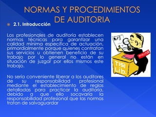  2.1. Introducción
Los profesionales de auditoría establecen
normas técnicas para garantizar una
calidad mínima específica de actuación,
primordialmente porque quienes contratan
sus servicios u obtienen beneficio de su
trabajo por lo general no están en
situación de juzgar por ellos mismos este
trabajo.
No sería conveniente liberar a los auditores
de su responsabilidad profesional
mediante el establecimiento de reglas
detalladas para practicar la auditoría,
debido a que ello socavaría la
responsabilidad profesional que las normas
tratan de salvaguardar
 