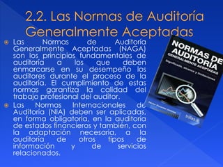  Las Normas de Auditoría
Generalmente Aceptadas (NAGA)
son los principios fundamentales de
auditoría a los que deben
enmarcarse en su desempeño los
auditores durante el proceso de la
auditoría. El cumplimiento de estas
normas garantiza la calidad del
trabajo profesional del auditor.
 Las Normas Internacionales de
Auditoría (NIA) deben ser aplicadas,
en forma obligatoria, en la auditoría
de estados financieros y también, con
la adaptación necesaria, a la
auditoría de otros tipos de
información y de servicios
relacionados.
 