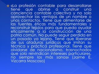  «La profesión contable para desarrollarse
tiene que abrirse a construir una
conciencia contable colectiva y no solo
aprovechar las ventajas de un nombre o
unos contactos. Tiene que alimentarse de
las fuentes éticas más fundamentales y
reconstruir tejidos para que pueda ayudar
eficazmente a la construcción de una
patria común. No puede seguir perdida en
un pasado ya lejano. Tiene que liberarse
de sus ataduras jurídicas que imitan su
técnica y práctica profesional. Tiene que
olvidarse de nacionalismo, trasnochados
que solo reivindican intereses particulares,
no siempre los más sanos» (Jaime E.
Vizcarra Moscoso)
 